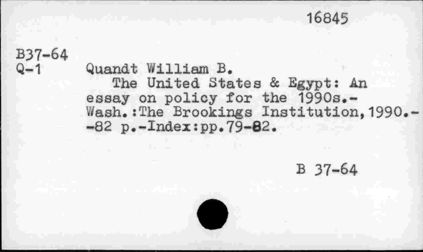 ﻿16845
B37-64
Q-1 Quandt William B.
The United States & Egypt: An essay on policy for the 1990s.-Wash.:The Brookings Institution,1990. -82 p.-Index:pp.79-82.
B 37-64